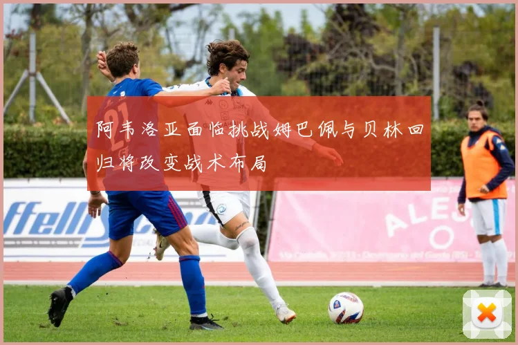 阿韦洛亚面临挑战姆巴佩与贝林回归将改变战术布局