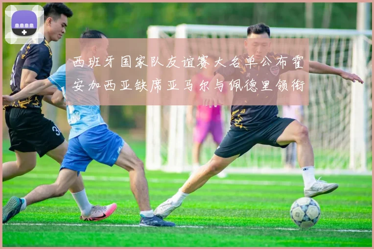 西班牙国家队友谊赛大名单公布霍安加西亚缺席亚马尔与佩德里领衔出战