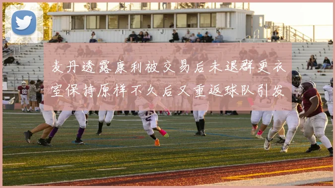 麦丹透露康利被交易后未退群更衣室保持原样不久后又重返球队引发关注