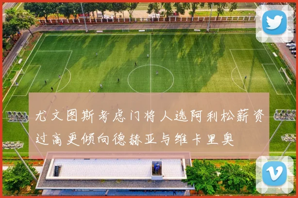 尤文图斯考虑门将人选阿利松薪资过高更倾向德赫亚与维卡里奥