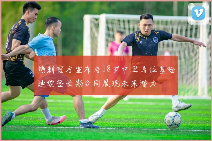 热刺官方宣布与18岁中卫马拉基哈迪续签长期合同展现未来潜力
