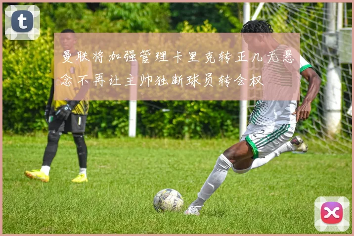 曼联将加强管理卡里克转正几无悬念不再让主帅独断球员转会权