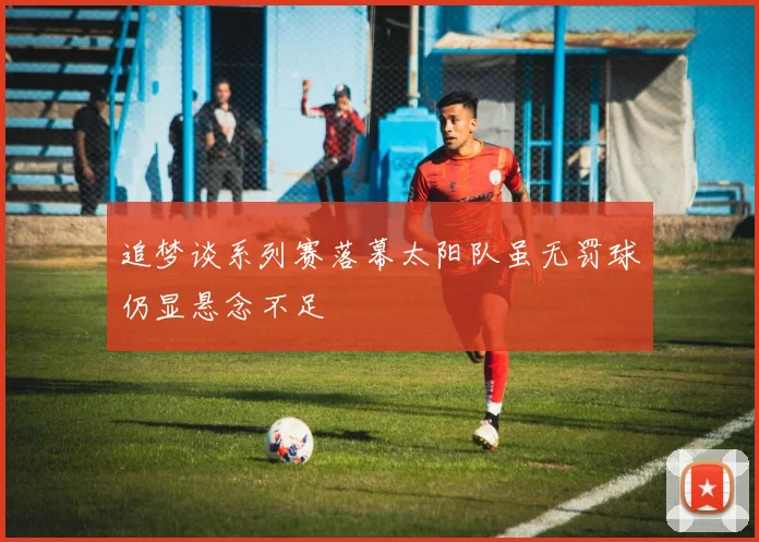 追梦谈系列赛落幕太阳队虽无罚球仍显悬念不足