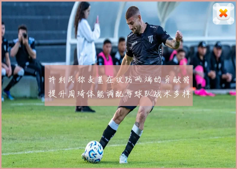 许利民称麦基在攻防两端的贡献将提升周琦体能调配与球队战术多样性