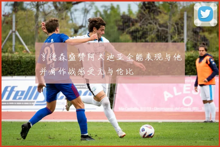 亨德森盛赞阿夫迪亚全能表现与他并肩作战感受无与伦比