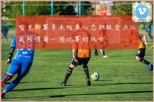 哈克斯赛季未结束心态积极全力以赴珍惜每一场比赛的机会