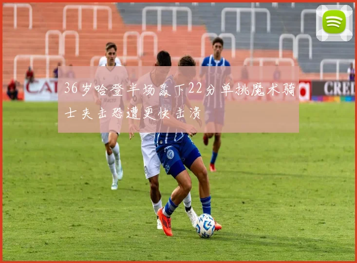 36岁哈登半场轰下22分单挑魔术骑士夹击恐遭更快击溃