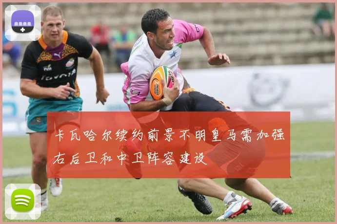 卡瓦哈尔续约前景不明皇马需加强右后卫和中卫阵容建设
