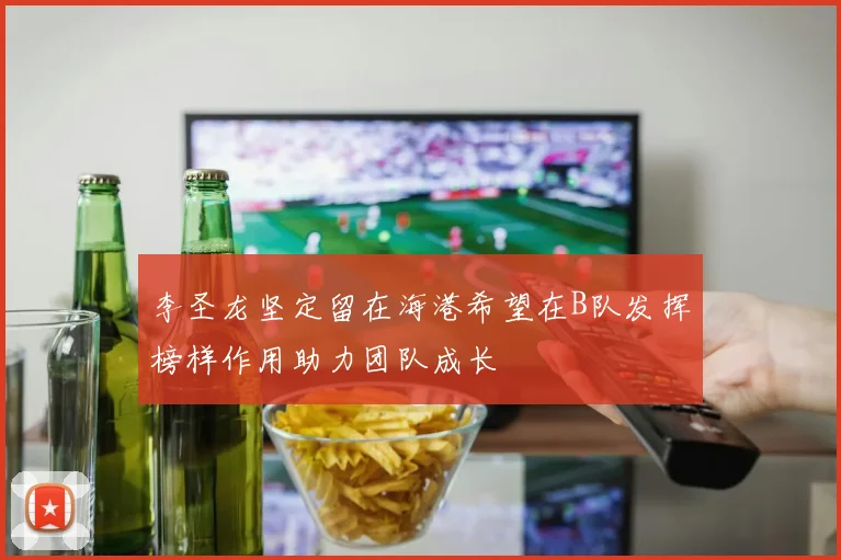 李圣龙坚定留在海港希望在B队发挥榜样作用助力团队成长