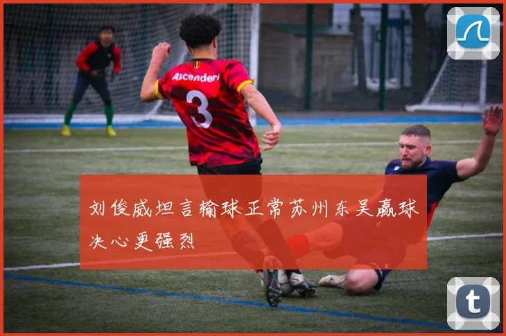 刘俊威坦言输球正常苏州东吴赢球决心更强烈