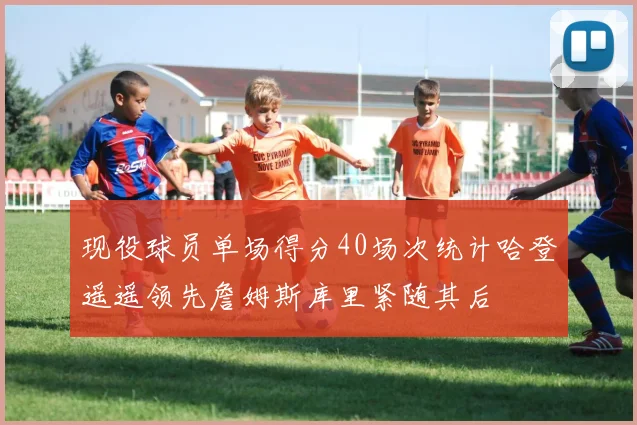 现役球员单场得分40场次统计哈登遥遥领先詹姆斯库里紧随其后