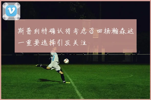 斯普利特确认将考虑召回杨瀚森这一重要选择引发关注