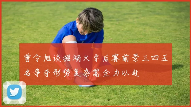 曾令旭谈掘湖火季后赛前景三四五名争夺形势复杂需全力以赴