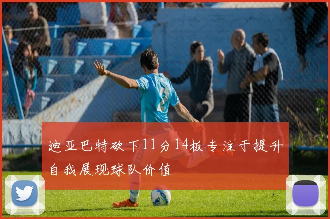 迪亚巴特砍下11分14板专注于提升自我展现球队价值
