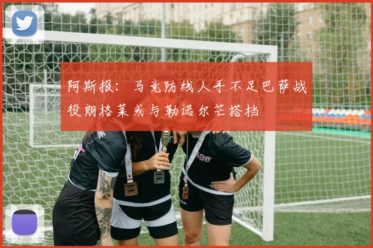 阿斯报：马竞防线人手不足巴萨战役朗格莱或与勒诺尔芒搭档